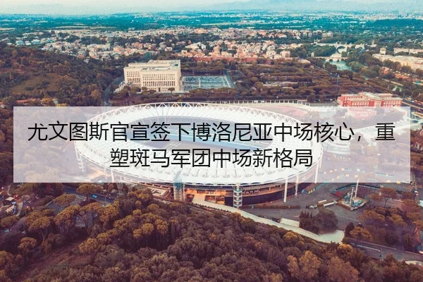 尤文图斯官宣签下博洛尼亚中场核心，重塑斑马军团中场新格局